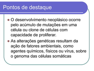 Pontos de destaque
 O desenvolvimento neoplásico ocorre
pelo acúmulo de mutações em uma
célula ou clone de células com
capacidade de proliferar.
 As alterações genéticas resultam da
ação de fatores ambientais, como
agentes químicos, físicos ou vírus, sobre
o genoma das células somáticas
 
