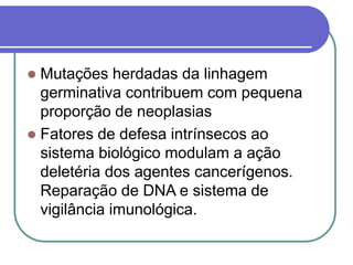  Mutações herdadas da linhagem
germinativa contribuem com pequena
proporção de neoplasias
 Fatores de defesa intrínsecos ao
sistema biológico modulam a ação
deletéria dos agentes cancerígenos.
Reparação de DNA e sistema de
vigilância imunológica.
 