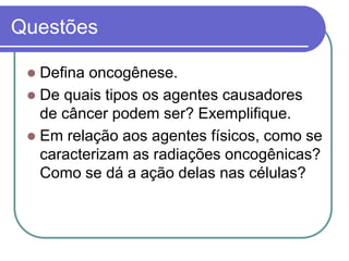 Questões
 Defina oncogênese.
 De quais tipos os agentes causadores
de câncer podem ser? Exemplifique.
 Em relação aos agentes físicos, como se
caracterizam as radiações oncogênicas?
Como se dá a ação delas nas células?
 