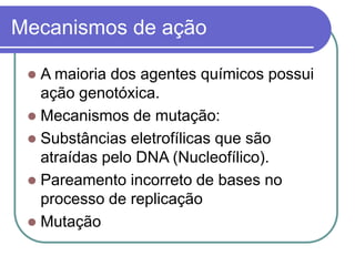Mecanismos de ação
 A maioria dos agentes químicos possui
ação genotóxica.
 Mecanismos de mutação:
 Substâncias eletrofílicas que são
atraídas pelo DNA (Nucleofílico).
 Pareamento incorreto de bases no
processo de replicação
 Mutação
 
