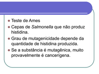  Teste de Ames
 Cepas de Salmonella que não produz
histidina.
 Grau de mutagenicidade depende da
quantidade de histidina produzida.
 Se a substância é mutagênica, muito
provavelmente é cancerígena.
 