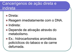 Cancerígenos de ação direta e
indireta
 Direta:
 Reagem imediatamente com o DNA.
 Indireta:
 Depende de ativação através do
metabolismo.
 Ex.: hidrocarbonetos aromáticos
policíclicos do tabaco e da carne
defumada.
 