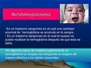 Metahemoglobinemia
• Es

un trastorno sanguíneo en el cual una cantidad
anormal de hemoglobina se acumula en la sangre.
• Es un trastorno sanguíneo en el cual el cuerpo no
puede reutilizar la hemoglobina después de que ésta se
daña.
•En algunos casos de metahemoglobinemia, la
hemoglobina es incapaz de transportar el oxígeno de
manera efectiva a los tejidos corporales.

 