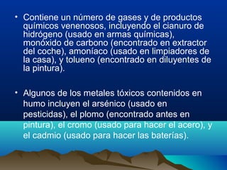 • Contiene un número de gases y de productos
químicos venenosos, incluyendo el cianuro de
hidrógeno (usado en armas químicas),
monóxido de carbono (encontrado en extractor
del coche), amoníaco (usado en limpiadores de
la casa), y tolueno (encontrado en diluyentes de
la pintura).
• Algunos de los metales tóxicos contenidos en
humo incluyen el arsénico (usado en
pesticidas), el plomo (encontrado antes en
pintura), el cromo (usado para hacer el acero), y
el cadmio (usado para hacer las baterías).

 