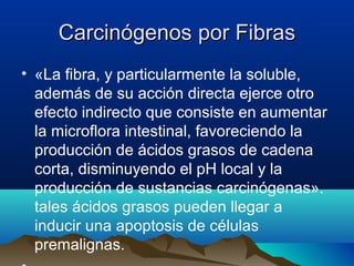 Carcinógenos por Fibras
• «La fibra, y particularmente la soluble,
además de su acción directa ejerce otro
efecto indirecto que consiste en aumentar
la microflora intestinal, favoreciendo la
producción de ácidos grasos de cadena
corta, disminuyendo el pH local y la
producción de sustancias carcinógenas».
tales ácidos grasos pueden llegar a
inducir una apoptosis de células
premalignas.

 