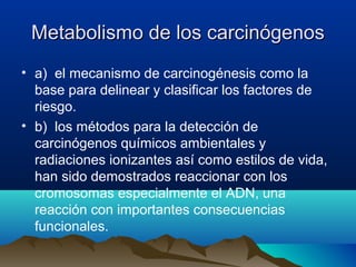 Metabolismo de los carcinógenos
• a) el mecanismo de carcinogénesis como la
base para delinear y clasificar los factores de
riesgo.
• b) los métodos para la detección de
carcinógenos químicos ambientales y
radiaciones ionizantes así como estilos de vida,
han sido demostrados reaccionar con los
cromosomas especialmente el ADN, una
reacción con importantes consecuencias
funcionales.

 