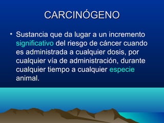 CARCINÓGENO
• Sustancia que da lugar a un incremento
significativo del riesgo de cáncer cuando
es administrada a cualquier dosis, por
cualquier vía de administración, durante
cualquier tiempo a cualquier especie
animal.

 