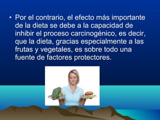 • Por el contrario, el efecto más importante
de la dieta se debe a la capacidad de
inhibir el proceso carcinogénico, es decir,
que la dieta, gracias especialmente a las
frutas y vegetales, es sobre todo una
fuente de factores protectores.

 