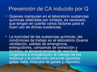 Prevención de CA inducido por Q
• Quienes manipulan en el laboratorio sustancias
químicas obtenidas por síntesis, es necesario
que tengan en cuenta varios factores para el
buen uso de dichas sustancias.
• La toxicidad de las sustancias químicas, las
condiciones de trabajo en el laboratorio (buena
ventilación, salidas de emergencia,
extinguidores, campanas de extracción y
duchas); el almacenamiento de reactivos
(orgánicos e inorgánicos); el manejo de los
residuos y la protección personal (guantes,
gafas, bata, máscara de gases y vapores).

 