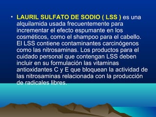 • LAURIL SULFATO DE SODIO ( LSS ) es una
alquilamida usada frecuentemente para
incrementar el efecto espumante en los
cosméticos, como el shampoo para el cabello.
El LSS contiene contaminantes carcinógenos
como las nitrosaminas. Los productos para el
cuidado personal que contengan LSS deben
incluir en su formulación las vitaminas
antioxidantes C y E que bloquean la actividad de
las nitrosaminas relacionada con la producción
de radicales libres.

 