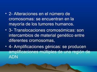 • 2- Alteraciones en el número de
cromosomas: se encuentran en la
mayoría de los tumores humanos.
• 3- Translocaciones cromosómicas: son
intercambios de material genético entre
diferentes cromosomas,
• 4- Amplificaciones génicas: se producen
amplificaciones múltiples de una región de
ADN

 