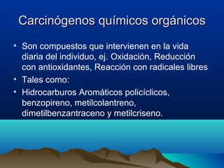 Carcinógenos químicos orgánicos
• Son compuestos que intervienen en la vida
diaria del individuo, ej. Oxidación, Reducción
con antioxidantes, Reacción con radicales libres
• Tales como:
• Hidrocarburos Aromáticos policíclicos,
benzopireno, metilcolantreno,
dimetilbenzantraceno y metilcriseno.

 