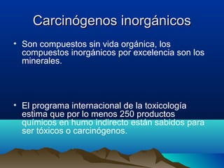 Carcinógenos inorgánicos
• Son compuestos sin vida orgánica, los
compuestos inorgánicos por excelencia son los
minerales.

• El programa internacional de la toxicología
estima que por lo menos 250 productos
químicos en humo indirecto están sabidos para
ser tóxicos o carcinógenos.

 