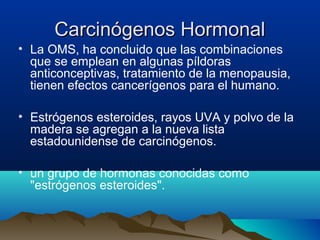 Carcinógenos Hormonal
• La OMS, ha concluido que las combinaciones
que se emplean en algunas píldoras
anticonceptivas, tratamiento de la menopausia,
tienen efectos cancerígenos para el humano.
• Estrógenos esteroides, rayos UVA y polvo de la
madera se agregan a la nueva lista
estadounidense de carcinógenos.
• un grupo de hormonas conocidas como
"estrógenos esteroides".

 