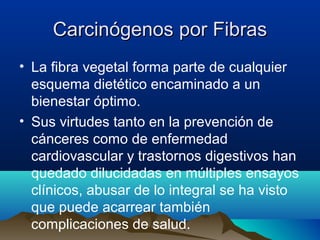 Carcinógenos por Fibras
• La fibra vegetal forma parte de cualquier
esquema dietético encaminado a un
bienestar óptimo.
• Sus virtudes tanto en la prevención de
cánceres como de enfermedad
cardiovascular y trastornos digestivos han
quedado dilucidadas en múltiples ensayos
clínicos, abusar de lo integral se ha visto
que puede acarrear también
complicaciones de salud.

 