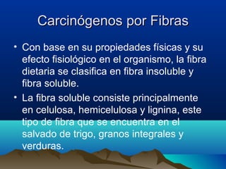 Carcinógenos por Fibras
• Con base en su propiedades físicas y su
efecto fisiológico en el organismo, la fibra
dietaria se clasifica en fibra insoluble y
fibra soluble.
• La fibra soluble consiste principalmente
en celulosa, hemicelulosa y lignina, este
tipo de fibra que se encuentra en el
salvado de trigo, granos integrales y
verduras.

 