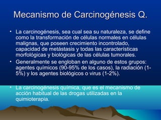 Mecanismo de Carcinogénesis Q.
• La carcinogénesis, sea cual sea su naturaleza, se define
como la transformación de células normales en células
malignas, que poseen crecimiento incontrolado,
capacidad de metástasis y todas las características
morfológicas y biológicas de las células tumorales.
• Generalmente se engloban en alguno de estos grupos:
agentes químicos (90-95% de los casos), la radiación (15%) y los agentes biológicos o virus (1-2%).
• La carcinogénesis química, que es el mecanismo de
acción habitual de las drogas utilizadas en la
quimioterapia.

 