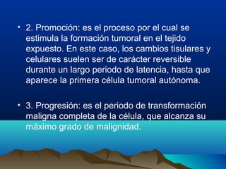 • 2. Promoción: es el proceso por el cual se
estimula la formación tumoral en el tejido
expuesto. En este caso, los cambios tisulares y
celulares suelen ser de carácter reversible
durante un largo periodo de latencia, hasta que
aparece la primera célula tumoral autónoma.
• 3. Progresión: es el periodo de transformación
maligna completa de la célula, que alcanza su
máximo grado de malignidad.

 