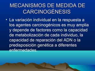 MECANISMOS DE MEDIDA DE
CARCINOGÉNESIS
• La variación individual en la respuesta a
los agentes carcinogénicos es muy amplia
y depende de factores como la capacidad
de metabolización de cada individuo, la
capacidad de reparación del ADN o la
predisposición genética a diferentes
enfermedades.

 