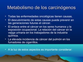 Metabolismo de los carcinógenos
• Todas las enfermedades oncológicas tienen causas.
• El descubrimiento de estas causas puede prevenir en
las generaciones futuras el cáncer.
• El enlace entre el cáncer en los seres humanos y la
exposición ocupacional. La relación del cáncer en la
vejiga urinaria en los trabajadores de la industria
química.
• La elevada incidencia de cáncer del pulmón en los
fumadores de cigarrillos.
• A la luz de estos aspectos es importante considerar:

 