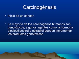 Carcinogénesis
• Inicio de un cáncer.
• La mayoría de los carcinógenos humanos son
genotóxicos; algunos agentes como la hormona
dietilestilbestrol o estradiol pueden incrementar
los productos genotóxicos.

 
