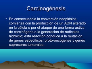 Carcinogénesis
• En consecuencia la conversión neoplásica
comienza con la producción de un ADN alterado
en la célula o por el ataque de una forma activa
de carcinógeno o la generación de radicales
hidroxilo; esta reacción conduce a la mutación
de genes específicos, proto-oncogenes y genes
supresores tumorales.

 