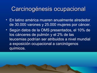 Carcinogénesis ocupacional
• En latino américa mueren anualmente alrededor
de 30.000 varones y 25.000 mujeres por cáncer.
• Según datos de la OMS presentados, el 10% de
los cánceres de pulmón y el 2% de las
leucemias podrían ser atribuidos a nivel mundial
a exposición ocupacional a carcinógenos
químicos.

 