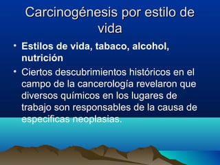 Carcinogénesis por estilo de
vida
• Estilos de vida, tabaco, alcohol,
nutrición
• Ciertos descubrimientos históricos en el
campo de la cancerología revelaron que
diversos químicos en los lugares de
trabajo son responsables de la causa de
especificas neoplasias.

 