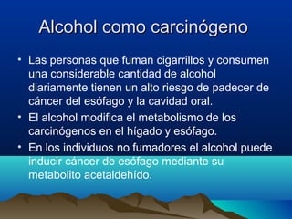 Alcohol como carcinógeno
• Las personas que fuman cigarrillos y consumen
una considerable cantidad de alcohol
diariamente tienen un alto riesgo de padecer de
cáncer del esófago y la cavidad oral.
• El alcohol modifica el metabolismo de los
carcinógenos en el hígado y esófago.
• En los individuos no fumadores el alcohol puede
inducir cáncer de esófago mediante su
metabolito acetaldehído.

 