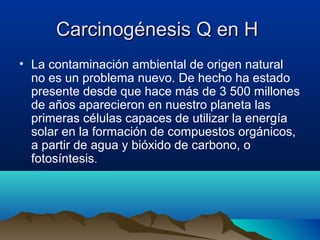 Carcinogénesis Q en H
• La contaminación ambiental de origen natural
no es un problema nuevo. De hecho ha estado
presente desde que hace más de 3 500 millones
de años aparecieron en nuestro planeta las
primeras células capaces de utilizar la energía
solar en la formación de compuestos orgánicos,
a partir de agua y bióxido de carbono, o
fotosíntesis.

 