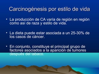 Carcinogénesis por estilo de vida
• La producción de CA varía de región en región
como así de raza y estilo de vida.
• La dieta puede estar asociada a un 25-30% de
los casos de cáncer.
• En conjunto, constituye el principal grupo de
factores asociados a la aparición de tumores
después del tabaco.

 