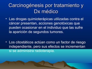 Carcinogénesis por tratamiento y
Dx médico
• Las drogas quimioterápicas utilizadas contra el
cáncer presentan, acciones genotóxicas que
pueden ocasionar en el individuo que las sufre
la aparición de segundos tumores.
• Los citostáticos actúan como un factor de riesgo
independiente, pero sus efectos se incrementan
si se administra radioterapia.

 