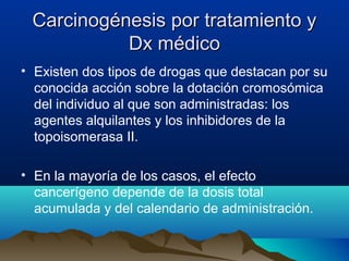 Carcinogénesis por tratamiento y
Dx médico
• Existen dos tipos de drogas que destacan por su
conocida acción sobre la dotación cromosómica
del individuo al que son administradas: los
agentes alquilantes y los inhibidores de la
topoisomerasa II.
• En la mayoría de los casos, el efecto
cancerígeno depende de la dosis total
acumulada y del calendario de administración.

 