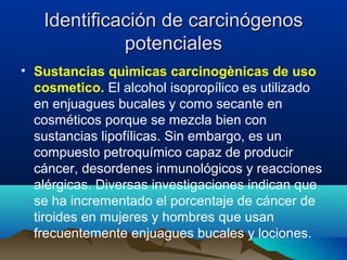 Identificación de carcinógenos
potenciales
• Sustancias quìmicas carcinogènicas de uso
cosmetico. El alcohol isopropílico es utilizado
en enjuagues bucales y como secante en
cosméticos porque se mezcla bien con
sustancias lipofílicas. Sin embargo, es un
compuesto petroquímico capaz de producir
cáncer, desordenes inmunológicos y reacciones
alérgicas. Diversas investigaciones indican que
se ha incrementado el porcentaje de cáncer de
tiroides en mujeres y hombres que usan
frecuentemente enjuagues bucales y lociones.

 