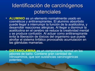 Identificación de carcinógenos
potenciales
• ALUMINIO es un elemento normalmente usado en
cosméticos y antitranspirantes. El aluminio absorbido
puede llegar a interrumpir la función de la acetilcolina, y
desarrollar reacciones alérgicas. Al llegar a disminuir la
acetilcolina en el cerebro se reduce la creatividad mental
y se produce confusión. Al actuar como antitranspirante
evita la liberación de tóxicos del organismo que puede
atrofiar el sistema linfático provocando acumulación en
las glándulas mamarias.
• DIETANOLAMINA es un componente normal en los
jabones de baño. Contiene gran cantidad de
nitrosaminos, que son sustancias carcinogénicas
potentes.

 
