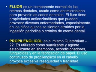 • FLUOR es un componente normal de las
cremas dentales, usado como antimicrobiano
para prevenir las caries dentales. El fluor tiene
propiedades antienzimáticas que pueden
provocar diversas enfermedades, especialmente
en los niños quines se sienten atraídos por la
ingestión periódica o crónica de crema dental.
• PROPILENGLICOL es el mismo Quaternium –
22. Es utilizado como suavizante y agente
estabilizante en shampoos, acondicionadores,
funguicidas y en la fabricación de papel. El uso
continuado de propilenglicol en el cabello
provoca excesiva resequedad y fragilidad.

 