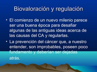 Biovaloración y regulación
• El comienzo de un nuevo milenio parece
ser una buena época para desafiar
algunas de las antiguas ideas acerca de
las causas del CA y regularlas.
• La prevención del cáncer que, a nuestro
entender, son improbables, poseen poco
fundamento y deberían ser dejadas
atrás.

 