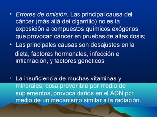 • Errores de omisión. Las principal causa del
cáncer (más allá del cigarrillo) no es la
exposición a compuestos químicos exógenos
que provocan cáncer en pruebas de altas dosis;
• Las principales causas son desajustes en la
dieta, factores hormonales, infección e
inflamación, y factores genéticos.
• La insuficiencia de muchas vitaminas y
minerales, cosa prevenible por medio de
suplementos, provoca daños en el ADN por
medio de un mecanismo similar a la radiación.

 