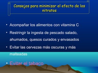 Consejos para minimizar el efecto de los
nitratos

• Acompañar los alimentos con vitamina C
• Restringir la ingesta de pescado salado,
ahumados, quesos curados y envasados
• Evitar las cervezas más oscuras y más
malteadas

• Evitar el tabaco

 