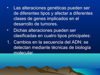 •

Las alteraciones genéticas pueden ser
de diferentes tipos y afectar a diferentes
clases de genes implicados en el
desarrollo de tumores.
• Dichas alteraciones pueden ser
clasificadas en cuatro tipos principales:
1. Cambios en la secuencia del ADN: se
detectan mediante técnicas de biología
molecular.

 