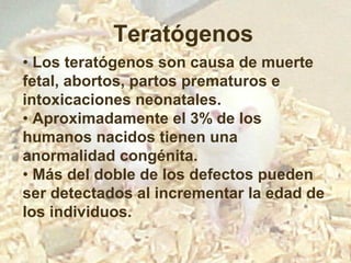 Teratógenos
• Los teratógenos son causa de muerte
fetal, abortos, partos prematuros e
intoxicaciones neonatales.
• Aproximadamente el 3% de los
humanos nacidos tienen una
anormalidad congénita.
• Más del doble de los defectos pueden
ser detectados al incrementar la edad de
los individuos.

 