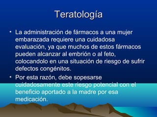 Teratología
• La administración de fármacos a una mujer
embarazada requiere una cuidadosa
evaluación, ya que muchos de estos fármacos
pueden alcanzar al embrión o al feto,
colocandolo en una situación de riesgo de sufrir
defectos congénitos.
• Por esta razón, debe sopesarse
cuidadosamente este riesgo potencial con el
beneficio aportado a la madre por esa
medicación.

 