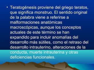 • Teratogénesis proviene del griego teratos,
que significa monstruo. El sentido original
de la palabra viene a referirse a
malformaciones anatómicas
macroscópicas, aunque los conceptos
actuales de este término se han
expandido para incluir anomalías del
desarrollo más sútiles, como el retraso del
desarrollo intrauterino, alteraciones de la
conducta, muerte intrauterina y otras
deficiencias funcionales.

 