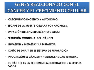 • CRECIMIENTO EXCESIVO Y AUTÓNOMO
• ESCAPE DE LA MUERTE CELULAR POR APOPTOSIS
• EVITACIÓN DEL ENVEJECIMIENTO CELULAR
• PERFUSIÓN CONTINUA DEL CÁNCER
• INVASIÓN Y METÁSTASIS A DISTANCIA
• DAÑO DE DNA Y EN EL SISTEMA DE REPARACIÓN
• PROGRESIÓN EL CÁNCER Y HETEROGENEIDAD TUMORAL
• EL CÁNCER ES UN FENOMENO MOLECULAR CON MULTIPLES
PASOS
 
