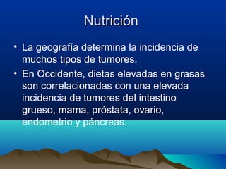 NutriciónNutrición
• La geografía determina la incidencia de
muchos tipos de tumores.
• En Occidente, dietas elevadas en grasas
son correlacionadas con una elevada
incidencia de tumores del intestino
grueso, mama, próstata, ovario,
endometrio y páncreas.
 