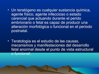 • Un teratógeno es cualquier sustancia química,
agente físico, agente infeccioso o estado
carencial que actuando durante el perido
embrionario o fetal es capaz de producir una
alteración morfológica o funcional en el periodo
postnatal.
• Teratología es el estudio de las causas,
mecanismos y manifestaciones del desarrollo
fetal anormal desde el punto de vista estructural
o funcional.
 