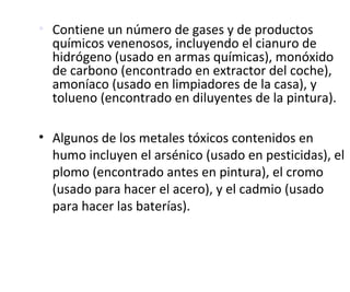 • Contiene un número de gases y de productos
químicos venenosos, incluyendo el cianuro de
hidrógeno (usado en armas químicas), monóxido
de carbono (encontrado en extractor del coche),
amoníaco (usado en limpiadores de la casa), y
tolueno (encontrado en diluyentes de la pintura).
• Algunos de los metales tóxicos contenidos en
humo incluyen el arsénico (usado en pesticidas), el
plomo (encontrado antes en pintura), el cromo
(usado para hacer el acero), y el cadmio (usado
para hacer las baterías).
 