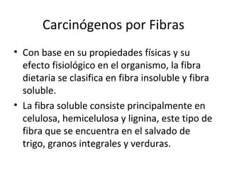 Carcinógenos por Fibras
• Con base en su propiedades físicas y su
efecto fisiológico en el organismo, la fibra
dietaria se clasifica en fibra insoluble y fibra
soluble.
• La fibra soluble consiste principalmente en
celulosa, hemicelulosa y lignina, este tipo de
fibra que se encuentra en el salvado de
trigo, granos integrales y verduras.
 