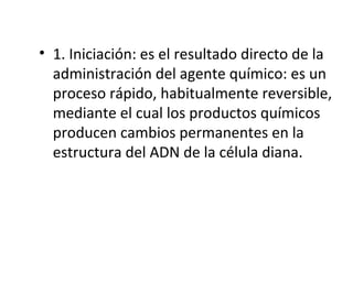 • 1. Iniciación: es el resultado directo de la
administración del agente químico: es un
proceso rápido, habitualmente reversible,
mediante el cual los productos químicos
producen cambios permanentes en la
estructura del ADN de la célula diana.
 