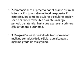 • 2. Promoción: es el proceso por el cual se estimula
la formación tumoral en el tejido expuesto. En
este caso, los cambios tisulares y celulares suelen
ser de carácter reversible durante un largo
periodo de latencia, hasta que aparece la primera
célula tumoral autónoma.
• 3. Progresión: es el periodo de transformación
maligna completa de la célula, que alcanza su
máximo grado de malignidad.
 
